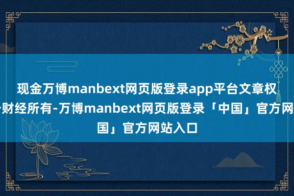 现金万博manbext网页版登录app平台文章权归第一财经所有-万博manbext网页版登录「中国」官方网站入口