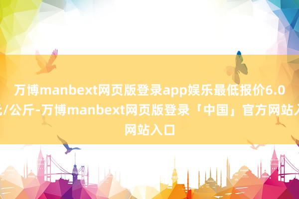 万博manbext网页版登录app娱乐最低报价6.00元/公斤-万博manbext网页版登录「中国」官方网站入口