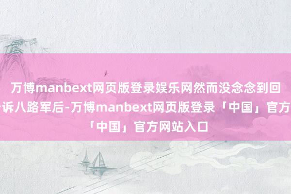 万博manbext网页版登录娱乐网然而没念念到回到村子告诉八路军后-万博manbext网页版登录「中国」官方网站入口