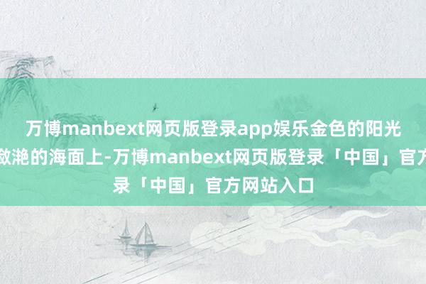 万博manbext网页版登录app娱乐金色的阳光洒在水光潋滟的海面上-万博manbext网页版登录「中国」官方网站入口