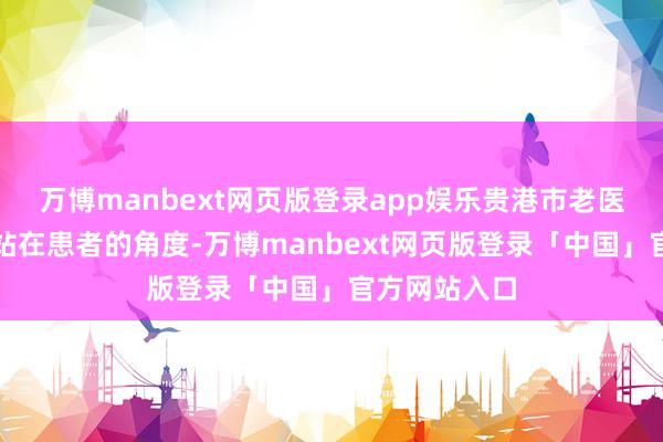 万博manbext网页版登录app娱乐贵港市老医协病院经久站在患者的角度-万博manbext网页版登录「中国」官方网站入口