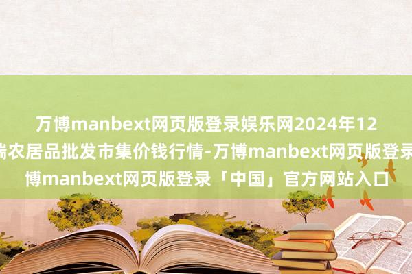 万博manbext网页版登录娱乐网2024年12月4日安徽省淮北市中瑞农居品批发市集价钱行情-万博manbext网页版登录「中国」官方网站入口