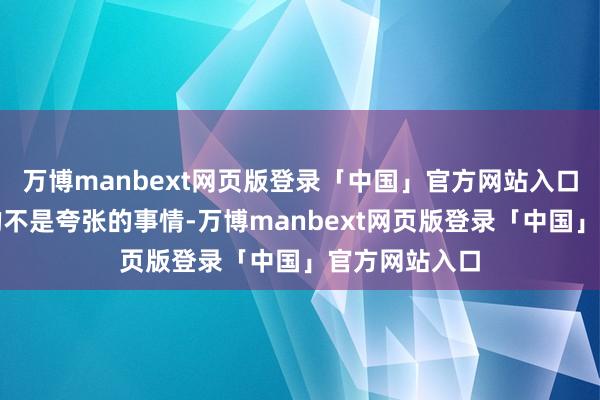 万博manbext网页版登录「中国」官方网站入口我以为他说的不是夸张的事情-万博manbext网页版登录「中国」官方网站入口