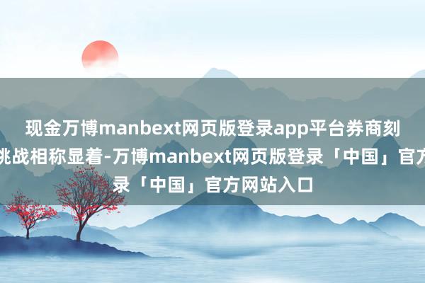 现金万博manbext网页版登录app平台券商刻下边临的挑战相称显着-万博manbext网页版登录「中国」官方网站入口