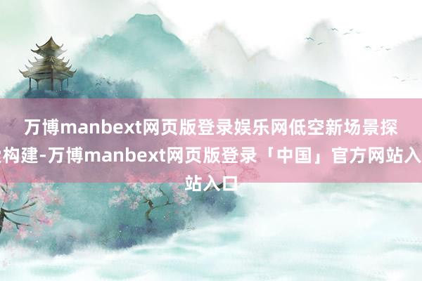 万博manbext网页版登录娱乐网　　低空新场景探索构建-万博manbext网页版登录「中国」官方网站入口