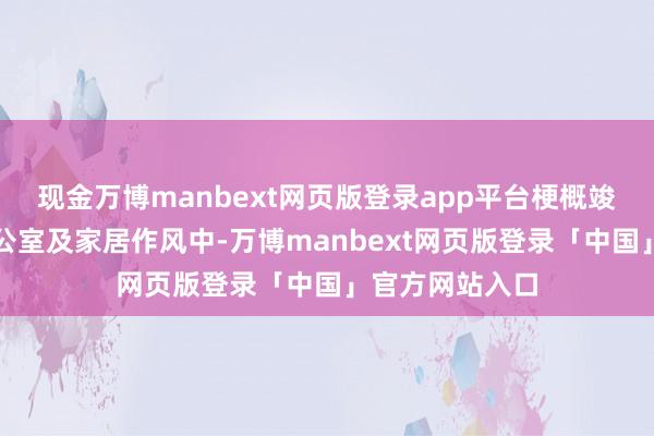 现金万博manbext网页版登录app平台梗概竣工融入您的办公室及家居作风中-万博manbext网页版登录「中国」官方网站入口