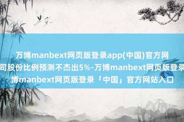 万博manbext网页版登录app(中国)官方网站来回对方抓有上市公司股份比例预测不杰出5%-万博manbext网页版登录「中国」官方网站入口