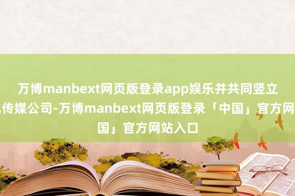 万博manbext网页版登录app娱乐并共同竖立了文化传媒公司-万博manbext网页版登录「中国」官方网站入口