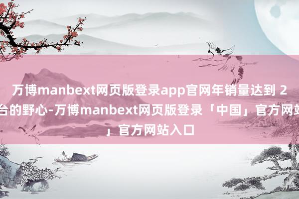 万博manbext网页版登录app官网年销量达到 2000 台的野心-万博manbext网页版登录「中国」官方网站入口