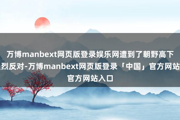 万博manbext网页版登录娱乐网遭到了朝野高下的强烈反对-万博manbext网页版登录「中国」官方网站入口