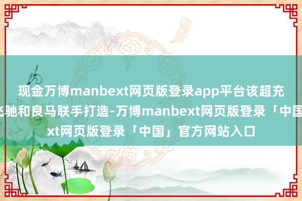 现金万博manbext网页版登录app平台该超充站由梅赛德斯-飞驰和良马联手打造-万博manbext网页版登录「中国」官方网站入口