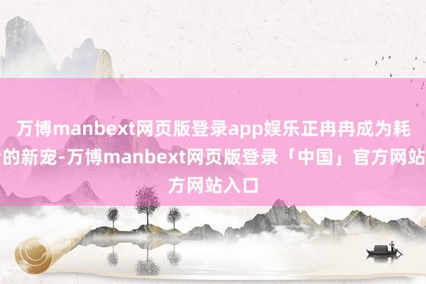 万博manbext网页版登录app娱乐正冉冉成为耗尽者的新宠-万博manbext网页版登录「中国」官方网站入口