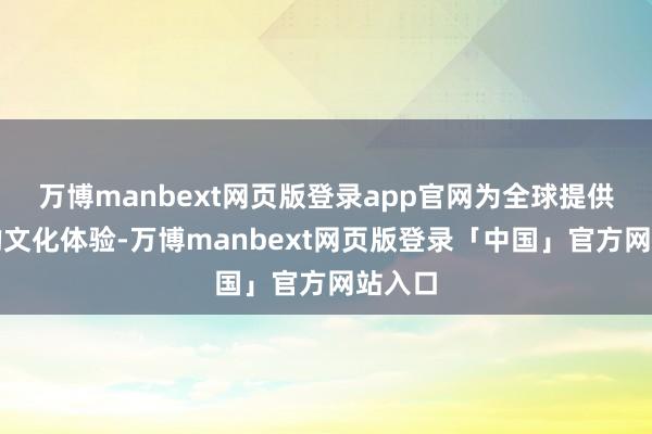 万博manbext网页版登录app官网为全球提供优质的文化体验-万博manbext网页版登录「中国」官方网站入口