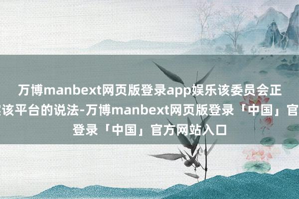 万博manbext网页版登录app娱乐该委员会正在勉力核实该平台的说法-万博manbext网页版登录「中国」官方网站入口