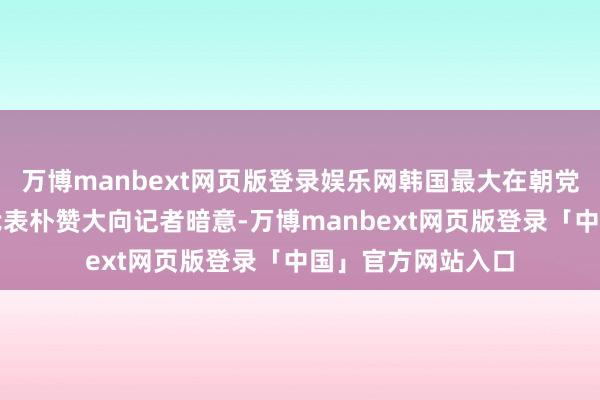 万博manbext网页版登录娱乐网韩国最大在朝党共同民主党院内代表朴赞大向记者暗意-万博manbext网页版登录「中国」官方网站入口