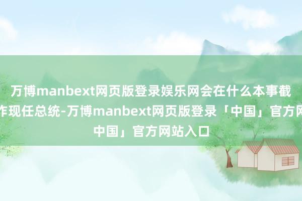 万博manbext网页版登录娱乐网会在什么本事截止？算作现任总统-万博manbext网页版登录「中国」官方网站入口