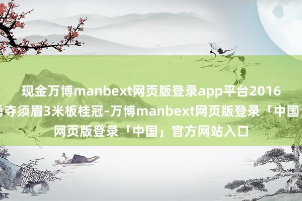 现金万博manbext网页版登录app平台2016年里约奥运会勇夺须眉3米板桂冠-万博manbext网页版登录「中国」官方网站入口