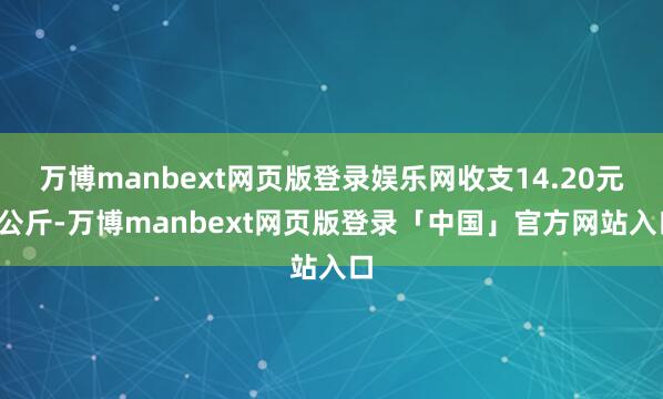 万博manbext网页版登录娱乐网收支14.20元/公斤-万博manbext网页版登录「中国」官方网站入口