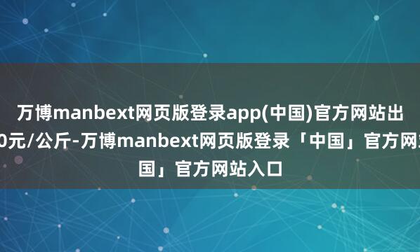 万博manbext网页版登录app(中国)官方网站出入6.20元/公斤-万博manbext网页版登录「中国」官方网站入口