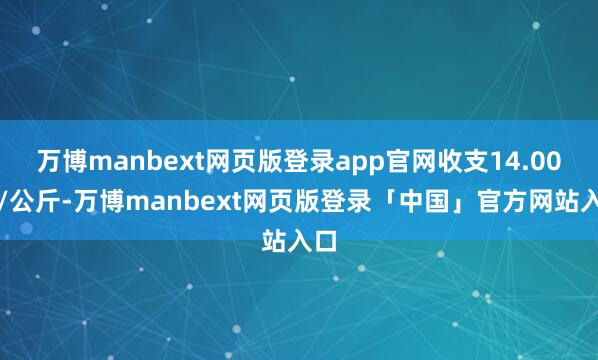 万博manbext网页版登录app官网收支14.00元/公斤-万博manbext网页版登录「中国」官方网站入口