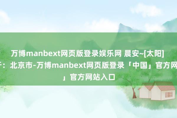 万博manbext网页版登录娱乐网 晨安~[太阳]  发布于：北京市-万博manbext网页版登录「中国」官方网站入口