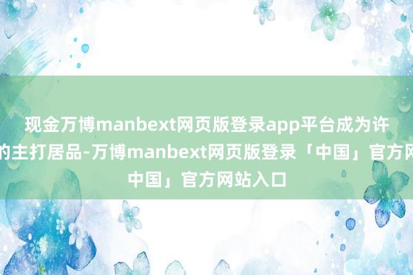 现金万博manbext网页版登录app平台成为许多店铺的主打居品-万博manbext网页版登录「中国」官方网站入口