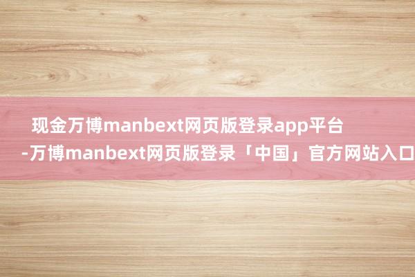 现金万博manbext网页版登录app平台            -万博manbext网页版登录「中国」官方网站入口