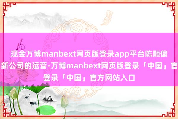 现金万博manbext网页版登录app平台陈颢偏激团队负责新公司的运营-万博manbext网页版登录「中国」官方网站入口