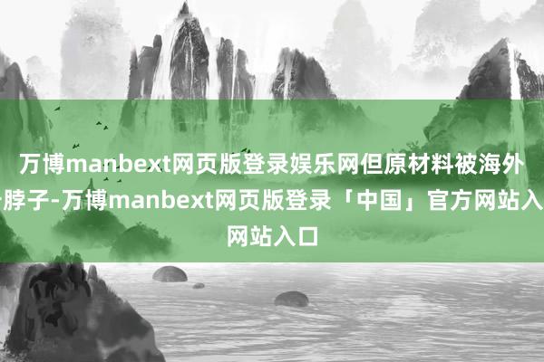 万博manbext网页版登录娱乐网但原材料被海外卡脖子-万博manbext网页版登录「中国」官方网站入口