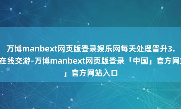 万博manbext网页版登录娱乐网每天处理晋升3.1亿笔在线交游-万博manbext网页版登录「中国」官方网站入口