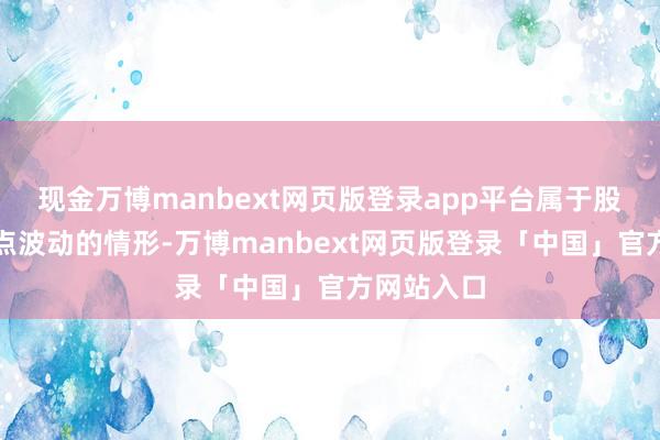 现金万博manbext网页版登录app平台属于股票交往终点波动的情形-万博manbext网页版登录「中国」官方网站入口
