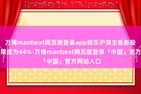 万博manbext网页版登录app娱乐沪深主板新股的涨跌幅限度为44%-万博manbext网页版登录「中国」官方网站入口