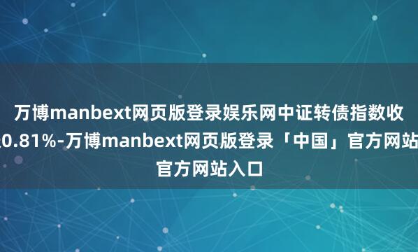 万博manbext网页版登录娱乐网　　中证转债指数收盘涨0.81%-万博manbext网页版登录「中国」官方网站入口