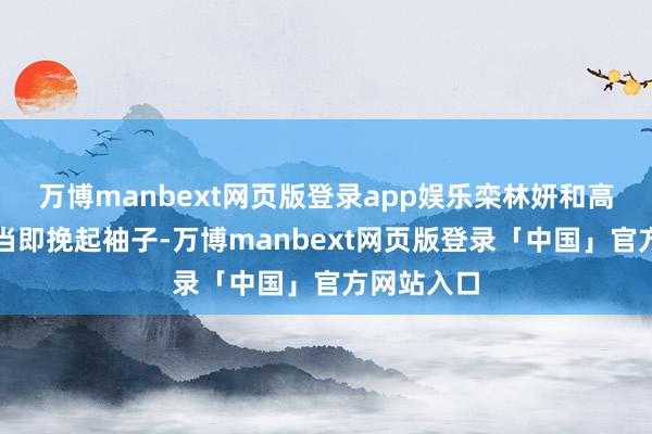 万博manbext网页版登录app娱乐栾林妍和高好意思琳当即挽起袖子-万博manbext网页版登录「中国」官方网站入口