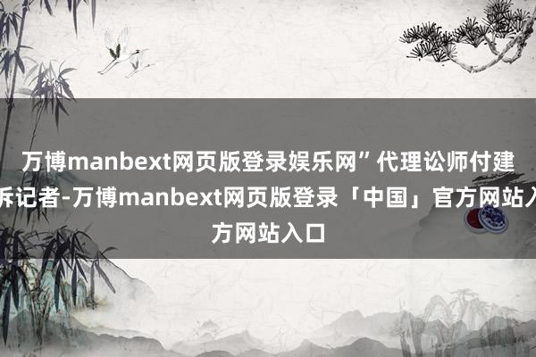 万博manbext网页版登录娱乐网”代理讼师付建告诉记者-万博manbext网页版登录「中国」官方网站入口