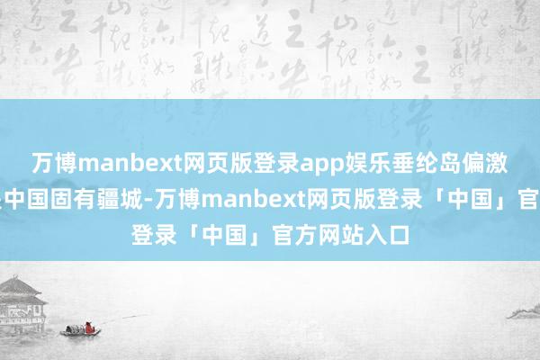 万博manbext网页版登录app娱乐垂纶岛偏激附庸岛屿是中国固有疆城-万博manbext网页版登录「中国」官方网站入口