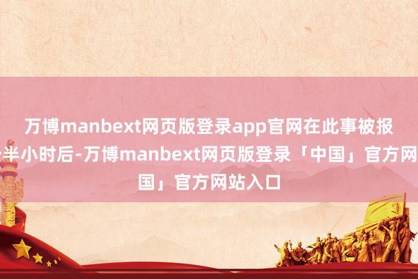 万博manbext网页版登录app官网在此事被报谈两个半小时后-万博manbext网页版登录「中国」官方网站入口