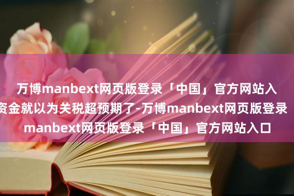 万博manbext网页版登录「中国」官方网站入口可能也有一部分的资金就以为关税超预期了-万博manbext网页版登录「中国」官方网站入口