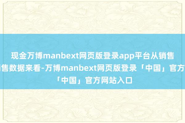 现金万博manbext网页版登录app平台从销售渠谈和销售数据来看-万博manbext网页版登录「中国」官方网站入口
