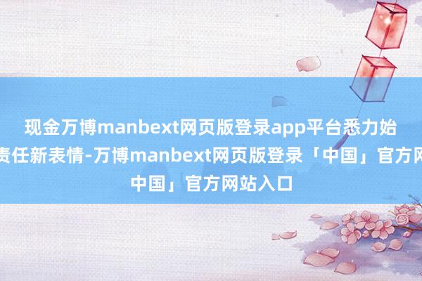 现金万博manbext网页版登录app平台悉力始创左近责任新表情-万博manbext网页版登录「中国」官方网站入口