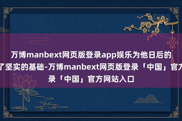 万博manbext网页版登录app娱乐为他日后的创业打下了坚实的基础-万博manbext网页版登录「中国」官方网站入口