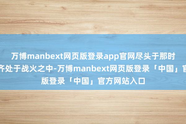 万博manbext网页版登录app官网尽头于那时泰半个天下齐处于战火之中-万博manbext网页版登录「中国」官方网站入口