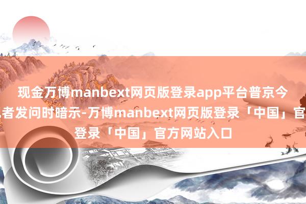 现金万博manbext网页版登录app平台普京今日在回答记者发问时暗示-万博manbext网页版登录「中国」官方网站入口