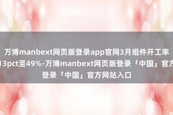 万博manbext网页版登录app官网3月组件开工率环比擢升13pct至49%-万博manbext网页版登录「中国」官方网站入口