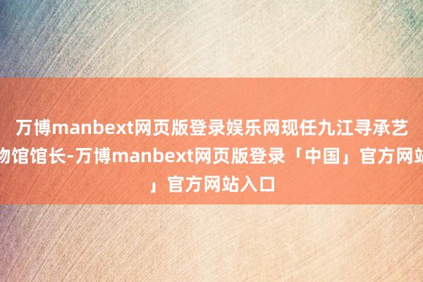 万博manbext网页版登录娱乐网现任九江寻承艺术博物馆馆长-万博manbext网页版登录「中国」官方网站入口