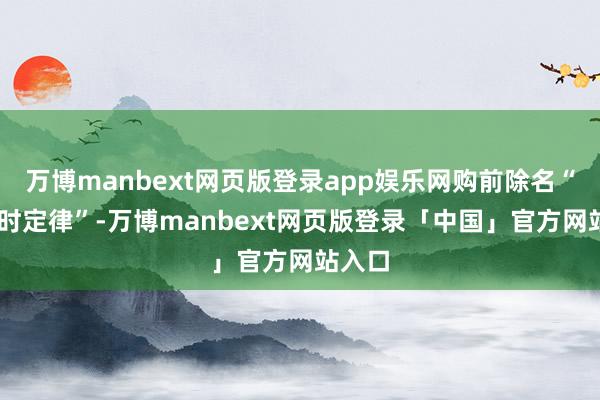 万博manbext网页版登录app娱乐网购前除名“48小时定律”-万博manbext网页版登录「中国」官方网站入口