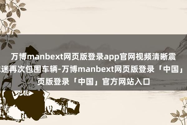 万博manbext网页版登录app官网视频清晰震怒的利物浦球迷再次包围车辆-万博manbext网页版登录「中国」官方网站入口
