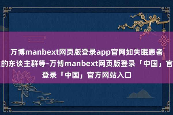 万博manbext网页版登录app官网如失眠患者、经常熬夜的东谈主群等-万博manbext网页版登录「中国」官方网站入口
