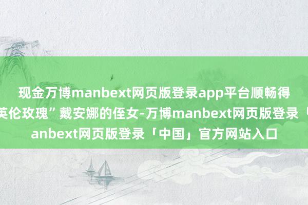 现金万博manbext网页版登录app平台顺畅得像滑熘溜的泥鳅！“英伦玫瑰”戴安娜的侄女-万博manbext网页版登录「中国」官方网站入口