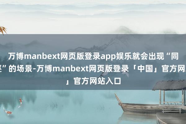 万博manbext网页版登录app娱乐就会出现“同框追逐”的场景-万博manbext网页版登录「中国」官方网站入口